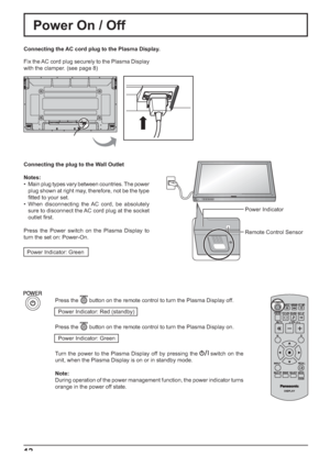 Page 12INPUT MENU ENTER/+/ VOL-/
12
Power On / Off
Connecting the AC cord plug to the Plasma Display.
Fix the AC cord plug securely to the Plasma Display 
with the clamper. (see page 8) 
Press the 
 button on the remote control to turn the Plasma Display off.
Power Indicator: Red (standby)
Press the 
 button on the remote control to turn the Plasma Display on.
Power Indicator: Green
Turn the power to the Plasma Display off by pressing the 
 switch on the 
unit, when the Plasma Display is on or in standby mode....