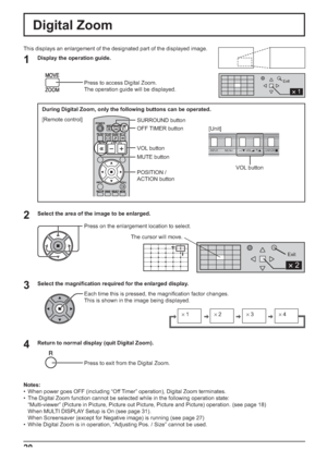 Page 20×1×2×3×4
1
Exit
2 
Exit
2 
INPUT MENU ENTER/+/ VOL-/
20
Digital Zoom
1
3 2
4
This displays an enlargement of the designated part of the displayed image. 
Display the operation guide.
Press to access Digital Zoom.
The operation guide will be displayed.
Select the area of the image to be enlarged.
Press on the enlargement location to select.
Select the magniﬁ cation required for the enlarged display.
Each time this is pressed, the magniﬁ cation factor changes. 
This is shown in the image being displayed....