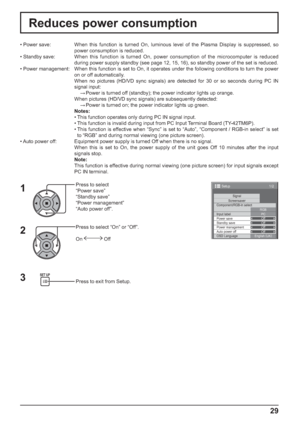 Page 291/2
SignalScreensaver
PC
Off
Standby save
Off
Power management
Off
Auto power off
Off
OSD LanguageEnglish (
UK) Component/RGB-in select
RGB
Input label
Power save
Setup
29
Reduces power consumption
Press to select 
“Power save”
“Standby save”
“Power management”
“Auto power off”.
Press to select “On” or “Off”.
On  Off
Press to exit from Setup. • Power save:  When this function is turned On, luminous level of the Plasma Display is suppressed, so 
power consumption is reduced.
• Standby save: When this...