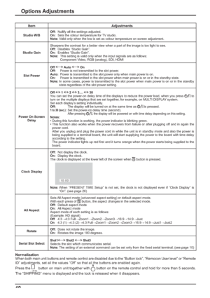 Page 4040
Options Adjustments
Item Adjustments
Studio W/BOff:  Nullify all the settings adjusted.
On:  Sets the colour temperature for TV studio.
Note: Valid only when the low is set as colour temperature on screen adjustment.
Studio GainSharpens the contrast for a better view when a part of the image is too light to see.
Off: Disables “Studio Gain”.
On: Enables “Studio Gain”.
Note:  This setting is valid only when the input signals are as follows:
    Component Video, RGB (analog), SDI, HDMI
Slot PowerOff...