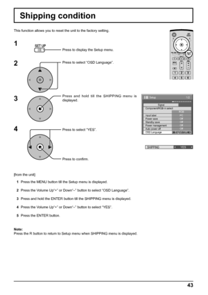 Page 4343
Shipping condition
This function allows you to reset the unit to the factory setting.
1
2
3
4
1/2
Signal
PC
Off
Standby saveOff
Power managementOff
Auto power offOff
OSD LanguageEnglish (
UK) Component/RGB-in select
RGB
Input label
Power save
Setup
Press to display the Setup menu.
Press to select “OSD Language”.
Press and hold till the SHIPPING menu is 
displayed.
Press to select “YES”.
Press to conﬁ rm.
SHIPPINGYES
[from the unit]
1  Press the MENU button till the Setup menu is displayed.
2  Press...