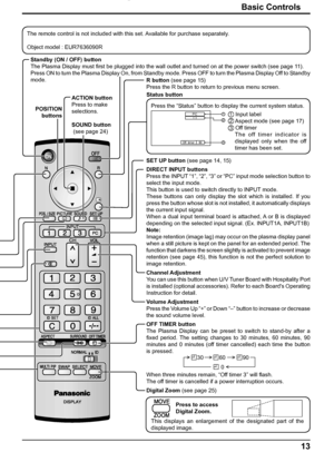 Page 1313 Basic Controls
Off  timer 90
2
3 1
PC4:3
Standby (ON / OFF) button
The Plasma Display must ﬁ rst be plugged into the wall outlet and turned on at the power switch (see page 11).
Press ON to turn the Plasma Display On, from Standby mode. Press OFF to turn the Plasma Display Off to Standby 
mode.
SET UP button (see page 14, 15)
DIRECT INPUT buttons
Press the INPUT “1”, “2”, “3” or “PC” input mode selection button to 
select the input mode.
This button is used to switch directly to INPUT mode.
These...