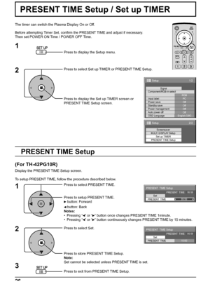 Page 2626
1/2
PC
Off
Standby save
Off
Power management
Off
Auto power off
Off
OSD LanguageEnglish (
UK) Component/RGB-in select
RGB
Input labelSignal
Power save
Setup
2/2Setup
Screensaver
MULTI DISPLAY Setup
Set up TIMER
PRESENT TIME Setup
PRESENT  TIME Setup
PRESENT  TIME    99:99
Set
PRESENT  TIME99:99
PRESENT  TIME Setup
PRESENT  TIME    99:99
Set
PRESENT  TIME10:00
PRESENT TIME Setup / Set up TIMER
The timer can switch the Plasma Display On or Off.
Before attempting Timer Set, conﬁ rm the PRESENT TIME and...