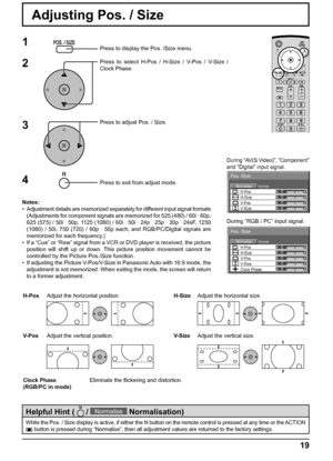 Page 19NormalNormalise
Pos. /Size
0000 V-Pos H-Pos
V-SizeH-Size
NormalNormalise
Pos. /Size
00000 V-Pos H-Pos
V-SizeH-SizeClock Phase
19
Adjusting Pos. / Size
1Press to display the Pos. /Size menu.
Press to select H-Pos / H-Size / V-Pos / V-Size / 
Clock Phase.
Press to adjust Pos. / Size.
Press to exit from adjust mode.
3 2
Notes:
•  Adjustment details are memorized separately for different input signal formats 
(Adjustments for component signals are memorized for 525 (480) / 60i · 60p, 
625 (575) / 50i · 50p,...