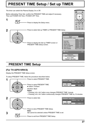 Page 271/2
PC
Off
Standby save
Off
Power management
Off
Auto power off
Off
OSD LanguageEnglish (
UK) Component/RGB-in select
RGB
Input labelSignal
Power save
Setup
2/2Setup
Screensaver
MULTI DISPLAY Setup
Set up TIMER
PRESENT TIME Setup
PRESENT  TIME Setup
PRESENT  TIME    99:99
Set
PRESENT  TIME99:99
PRESENT  TIME Setup
PRESENT  TIME    99:99
Set
PRESENT  TIME10:00
27
PRESENT TIME Setup / Set up TIMER
The timer can switch the Plasma Display On or Off.
Before attempting Timer Set, conﬁ rm the PRESENT TIME and...