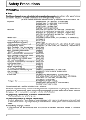 Page 44
Safety Precautions
WARNING 
 Setup
This Plasma Display is for use only with the following optional accessories. Use with any other type of optional 
accessories may cause instability which could result in the possibility of injury.
(All of the following accessories are manufactured by Matsushita Electric Industrial Co., Ltd.)
• Speakers ..................................................... TY-SP42P8W-K (TH-42PS10RK, TH-42PH10RK),
 TY-SP42P8W-S (TH-42PS10RS, TH-42PH10RS),
 TY-SP50P8W-K (TH-50PH10RK),...