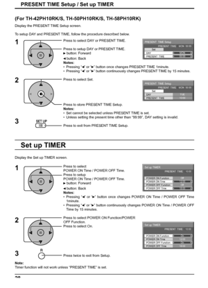 Page 28Set up TIMER
POWER OFF Function
POWER OFF Time POWER ON Time POWER ON FunctionOn
12:00
On
18:00 PRESENT  TIME    10:00
Set up TIMER
POWER OFF Function
POWER OFF Time POWER ON Time POWER ON FunctionOff
12:00
Off
18:00 PRESENT  TIME    10:00
PRESENT  TIME Setup 
PRESENT  TIME    MON  99:99
Set 
PRESENT  TIME99:99
DAYMON
PRESENT  TIME Setup 
PRESENT  TIME    MON  99:99
Set 
PRESENT  TIME10:00
DAYTUE
28
PRESENT TIME Setup / Set up TIMER
Press to select 
POWER ON Time / POWER OFF Time.
Press to setup 
POWER...