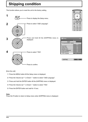 Page 501/2 
Signal 
PC 
Off
Standby save Off
Power management Off 
Auto power off Off 
OSD Language English (
UK)  Component/RGB-in select 
RGB 
Input label 
Power save 
Setup 
SHIPPINGYES
50
Shipping condition
This function allows you to reset the unit to the factory setting.
1
2
3
4
Press to display the Setup menu.
Press to select “OSD Language”.
Press and hold till the SHIPPING menu is 
displayed.
Press to select “YES”.
Press to conﬁ rm.
[from the unit]
1  Press the MENU button till the Setup menu is...