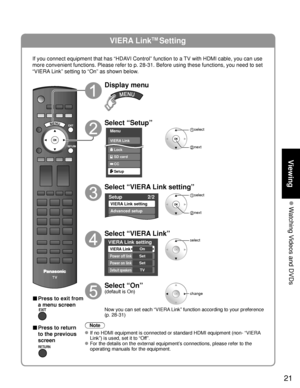 Page 2121
Viewing
 Watching Videos and DVDs
VIERA LinkTM Setting
If you connect equipment that has “HDAVI Control” function to a TV with HDMI cable, you can use 
more convenient functions. Please refer to p. 28-31. Before using these \
functions, you need to set 
“VIERA Link” setting to “On” as shown below.
■ Press to exit from 
a menu screen
■ Press to return 
to the previous 
screen
Display menu
Select “Setup”
Menu
VIERA Link
Lock
Setup SD card
CC
 select
 next
Select “VIERA Link setting”
Setup2/2
VIERA Link...