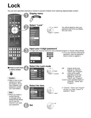 Page 3232
Lock
You can lock specified channels or shows to prevent children from watchin\
g objectionable content.
■ Press to exit from 
a menu screen
 
Caution
 Make a note of your password in case 
you forget it. (If you 
have forgotten your 
password, consult 
your local dealer.)
Note
 When you select a  locked channel,
a message will be 
displayed that allows 
you to view the 
channel if you input 
your password.
Display menu
Select “Lock”
Menu
Audio
Lock
Setup SD card
CC
Timer Picture
VIERA Link
 next...