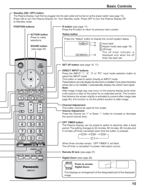 Page 1515
Basic Controls
OFF  TIMER 90
1
2
3 PCNORMAL
Standby (ON / OFF) button
The Plasma Display must ﬁ rst be plugged into the wall outlet and turned on at the power switch (see page 13).
Press ON to turn the Plasma Display On, from Standby mode. Press OFF to turn the Plasma Display Off 
to Standby mode.
SET UP button (see page 16, 17)
DIRECT INPUT buttons
Press the INPUT “1”, “2”, “3” or “PC” input mode selection button to 
select the INPUT mode.
This button is used to switch directly to INPUT mode.
These...