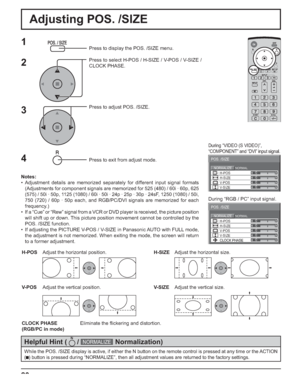 Page 2020
Adjusting POS. /SIZE
0
0
0
0
0NORMALNORMALIZE
POS. /SIZE
V-POS H-POS
V-SIZE H-SIZE
CLOCK PHASE
1Press to display the POS. /SIZE menu.
Press to select H-POS / H-SIZE / V-POS / V-SIZE / 
CLOCK PHASE.
Press to adjust POS. /SIZE.
Press to exit from adjust mode.
During “VIDEO (S VIDEO)”,
“COMPONENT” and “DVI” input signal.
During “RGB / PC” input signal.
3 2
Notes:
• Adjustment details are memorized separately for different input signal formats 
(Adjustments for component signals are memorized for 525...