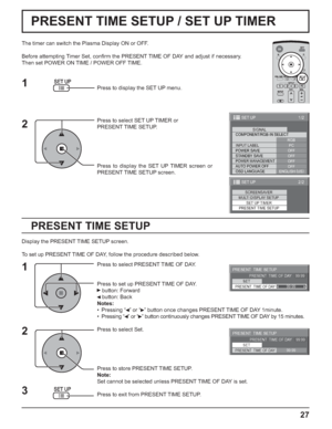 Page 2727
PRESENT TIME SETUP / SET UP TIMER
PRESENT TIME SETUP
The timer can switch the Plasma Display ON or OFF.
Before attempting Timer Set, conﬁ rm the PRESENT TIME OF DAY and adjust if necessary. 
Then set POWER ON TIME / POWER OFF TIME.
Press to display the SET UP menu.
Press to select SET UP TIMER or 
PRESENT TIME SETUP.
Press to display the SET UP TIMER screen or 
PRESENT TIME SETUP screen.
Display the PRESENT TIME SETUP screen.
To set up PRESENT TIME OF DAY, follow the procedure described below.
Press...