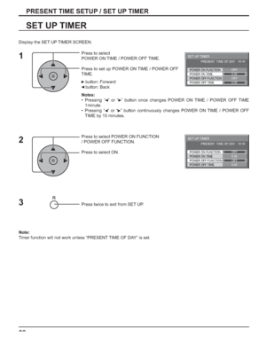 Page 2828
PRESENT TIME SETUP / SET UP TIMER
SET UP TIMER
Press to select 
POWER ON TIME / POWER OFF TIME.
Press to set up POWER ON TIME / POWER OFF 
TIME.
 button: Forward
 button: Back
Notes:
• Pressing “  ” or “  ” button once changes POWER ON TIME / POWER OFF TIME 
1minute.
• Pressing “  ” or “  ” button continuously changes POWER ON TIME / POWER OFF 
TIME by 15 minutes.
Press to select POWER ON FUNCTION 
/ POWER OFF FUNCTION. 
Press to select ON.
Press twice to exit from SET UP.
Note:
Timer function will...