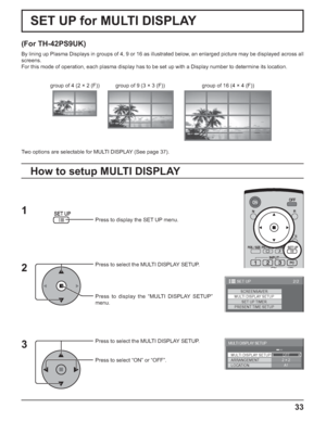 Page 3333
SET UP for MULTI DISPLAY
(For TH-42PS9UK)
By lining up Plasma Displays in groups of 4, 9 or 16 as illustrated below, an enlarged picture may be displayed across all 
screens.
For this mode of operation, each plasma display has to be set up with a Display number to determine its location.
Press to display the SET UP menu.
Press to select the MULTI DISPLAY SETUP.
Press to display the “MULTI DISPLAY SETUP” 
menu.
Press to select the MULTI DISPLAY SETUP.
Press to select “ON” or “OFF”.
How to setup MULTI...