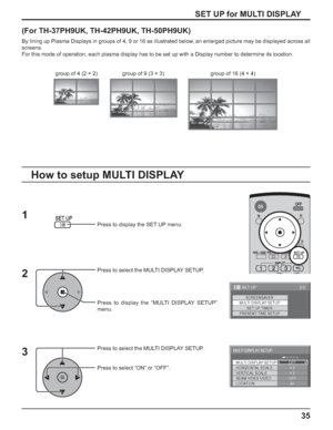 Page 3535
(For TH-37PH9UK, TH-42PH9UK, TH-50PH9UK)
By lining up Plasma Displays in groups of 4, 9 or 16 as illustrated below, an enlarged picture may be displayed across all 
screens.
For this mode of operation, each plasma display has to be set up with a Display number to determine its location.
Press to display the SET UP menu.
Press to select the MULTI DISPLAY SETUP.
Press to display the “MULTI DISPLAY SETUP” 
menu.
Press to select the MULTI DISPLAY SETUP.
Press to select “ON” or “OFF”.
How to setup MULTI...