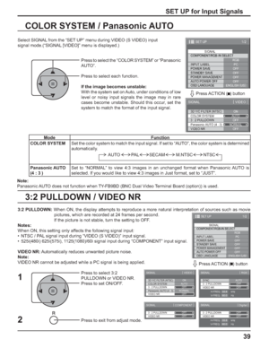 Page 3939
3:2 PULLDOWN / VIDEO NR COLOR SYSTEM / Panasonic AUTO
Select SIGNAL from the “SET UP” menu during VIDEO (S VIDEO) input
signal mode.(“SIGNAL [VIDEO]” menu is displayed.)
SET UP for Input Signals
Press to select the “COLOR SYSTEM” or “Panasonic 
AUTO”.
Press to select each function.
If the image becomes unstable:
With the system set on Auto, under conditions of low 
level or noisy input signals the image may in rare 
cases become unstable. Should this occur, set the 
system to match the format of the...