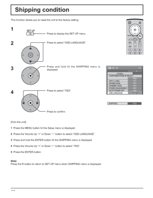 Page 4444
Shipping condition
This function allows you to reset the unit to the factory setting.
1
2
3
4
Press to display the SET UP menu.
Press to select “OSD LANGUAGE”.
Press and hold till the SHIPPING menu is 
displayed.
Press to select “YES”.
Press to conﬁ rm.
[from the unit]
1  Press the MENU button till the Setup menu is displayed.
2  Press the Volume Up “+” or Down “–” button to select “OSD LANGUAGE”.
3  Press and hold the ENTER button till the SHIPPING menu is displayed.
4  Press the Volume Up “+” or...