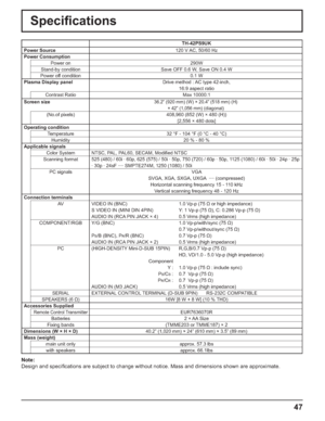 Page 4747
Speciﬁ cations
TH-42PS9UK
Power Source 120 V AC, 50/60 Hz
Power Consumption
Power on 290W 
Stand-by condition Save OFF 0.6 W, Save ON 0.4 W
Power off condition 0.1 W
Plasma Display panelDrive method : AC type 42-inch,
16:9 aspect ratio
Contrast Ratio Max 10000:1
Screen size
36.2” (920 mm) (W) × 20.4” (518 mm) (H) 
× 42” (1,056 mm) (diagonal)
(No.of pixels) 408,960 (852 (W) × 480 (H))
[2,556 × 480 dots]
Operating condition
Temperature 32 °F - 104 °F (0 °C - 40 °C)
Humidity 20 % - 80 %
Applicable...