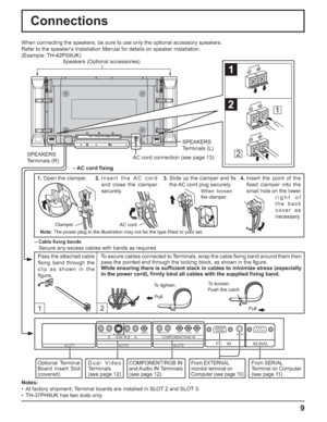 Page 99
Connections
12
SERIAL PC    IN
AUDIO
SLOT1 SLOT2 SLOT3
VIDEOPR/CR/R PB/CB/BY/GAUDIORLCOMPONENT/RGB INAUDIORLAUDIORLAV  I N BAS VIDEO
1
2
1
2
SPEAKERS
Terminals (R)SPEAKERS
Terminals (L)
– Cable ﬁ xing bands
Secure any excess cables with bands as required. When connecting the speakers, be sure to use only the optional accessory speakers.
Refer to the speaker’s Installation Manual for details on speaker installation.
(Example: TH-42PS9UK)
Speakers (Optional accessories)
Pass the attached cable 
ﬁ xing...