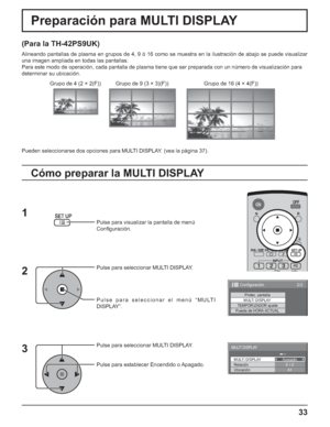 Page 8333
Preparación para MULTI DISPLAY
(Para la TH-42PS9UK)
Alineando pantallas de plasma en grupos de 4, 9 ó 16 como se muestra en la ilustración de abajo se puede visualizar 
una imagen ampliada en todas las pantallas.
Para este modo de operación, cada pantalla de plasma tiene que ser preparada con un número de visualización para
determinar su ubicación.
Pulse para visualizar la pantalla de menú
Conﬁ guración.
Pulse para seleccionar MULTI DISPLAY.
Pulse para seleccionar el menú “MULTI 
DISPLAY”.
Pulse para...