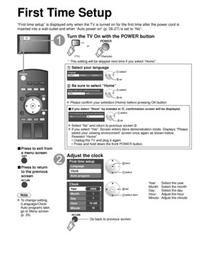 Page 1414
First Time Setup
“First time setup” is displayed only when the TV is turned on for the first time after the power cord is 
inserted into a wall outlet and when “Auto power on” (p. 26-27) \
is set to “No”.
or
■  Press to exit from 
a menu screen
 
■ Press to return 
to the previous 
screen 
Note
 To change setting  (Language/Clock/
Auto program) later, 
go to Menu screen 
(p. 26)
Turn the TV On with the POWER button
POWER
or
(Remote)
(TV)
 * This setting will be skipped next time if you select “Home”....