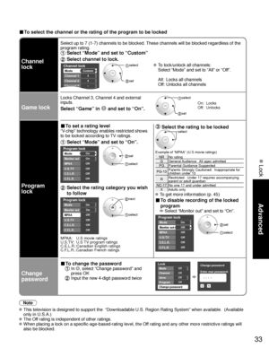 Page 3333
Advanced
 Lock
■ To select the channel or the rating of the program to be locked
Channel 
lock
Select up to 7 (1-7) channels to be blocked. These channels will be blocked regardless of the 
program rating. 
 Select “Mode” and set to “Custom”
 Select channel to lock.
Channel lock
Mode
Channel 1
Channel 2
Channel 3
Custom
3
4
-
Channel 4
 select 
 set
 To lock/unlock all channels:
  Select “Mode” and set to “All” or “Off”.
  All:  Locks all channels
  Off: Unlocks all channels
Game lock
Locks Channel 3,...