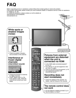 Page 5050
SUBMENU
FA Q
Before requesting service or assistance, please follow these simple guid\
es to resolve the problem.
If the problem still persists, please contact your local Panasonic deale\
r or Panasonic Service Center for assistance. 
For details (p. 55, 56)
For additional assistance, please contact us via the website at: 
www.panasonic.com/contactinfo
www.panasonic.ca
White spots or
shadow images
(noise)
 Check the position, direction,
and connection of the antenna.
Interference or 
frozen digital...