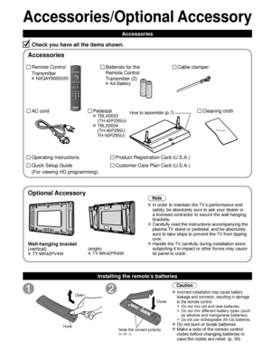 Page 66
Accessories/Optional Accessory
Accessories
Check you have all the items shown.
Remote Control
Transmitter
 N2QAYB000220
Cable clamper
Batteries for the
Remote Control
Transmitter (2)
 AA Battery
AC cord Pedestal
 TBLX0033
(TH-42PZ85U)
 TBLX0034(TH-46PZ85U, 
TH-50PZ85U)
Product Registration Card (U.S.A.)
Customer Care Plan Card (U.S.A.)
Operating Instructions
Quick Setup Guide 
(For viewing HD programming)
Installing the remote’s batteries
Open
Hook
 
 
Note the correct polarity
(+ or -). Close
Caution...