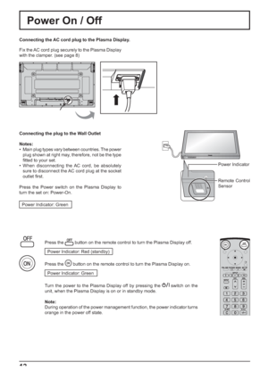 Page 12INPUT MENU  ENTER/ +/  VOL -/ 
12
Power Indicator
Remote Control 
Sensor
Power On / Off
Connecting the AC cord plug to the Plasma Display.
Fix the AC cord plug securely to the Plasma Display 
with the clamper. (see page 8) 
Connecting the plug to the Wall Outlet
Notes:
•  Main plug types vary between countries. The power 
plug shown at right may, therefore, not be the type 
ﬁ tted to your set.
• When disconnecting the AC cord, be absolutely 
sure to disconnect the AC cord plug at the socket 
outlet ﬁ...