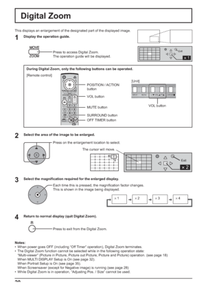 Page 20×1×2×3×4
1
Exit
2 
Exit
2 
INPUT MENU ENTER/+/ VOL-/
20
Digital Zoom
1
3 2
4
This displays an enlargement of the designated part of the displayed image. 
Display the operation guide.
Press to access Digital Zoom.
The operation guide will be displayed.
Select the area of the image to be enlarged.
Press on the enlargement location to select.
Select the magniﬁ cation required for the enlarged display.
Each time this is pressed, the magniﬁ cation factor changes. 
This is shown in the image being displayed....