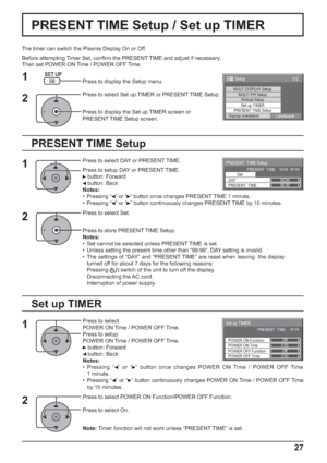 Page 27PRESENT  TIME Setup 
Set
PRESENT  TIME99:99
DAYMON PRESENT  TIME    MON  99:99
2/2 Setup 
MULTI DISPLAY SetupMULTI PIP SetupPortrait Setup
Set up TIMER
PRESENT TIME Setup
Display orientation
Landscape
0:00
0:00
Set up TIMER
POWER OFF Function POWER ON FunctionOff
Off PRESENT  TIME    99:99
POWER OFF Time POWER ON Time
27
PRESENT TIME Setup / Set up TIMER
The timer can switch the Plasma Display On or Off.
Before attempting Timer Set, conﬁ rm the PRESENT TIME and adjust if necessary. 
Then set POWER ON...