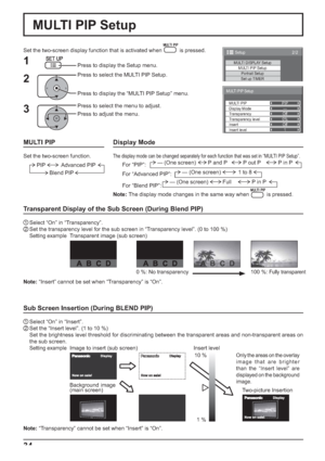 Page 34PIP
—
Off
0%
Off
1
MULTI PIP Setup
MULTI PIP
Display Mode
Transparency
Transparency level
Insert
Insert level
2/2Setup
MULTI DISPLAY SetupMULTI PIP SetupPortrait Setup
Set up TIMER
34
MULTI PIP Setup
Set the two-screen display function that is activated when  is pressed.
Press to select the MULTI PIP Setup.
Press to display the “MULTI PIP Setup” menu. Press to display the Setup menu.
1
2
3
Press to select the menu to adjust.
Press to adjust the menu.
Sub Screen Insertion (During BLEND PIP)
1 Select “On”...