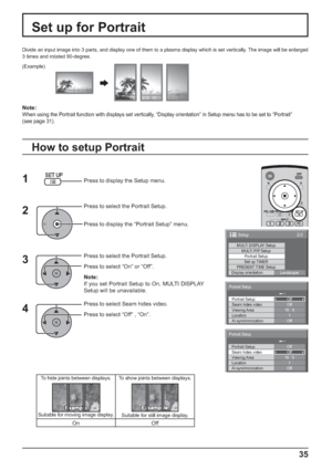 Page 352/2Setup
MULTI DISPLAY SetupMULTI PIP SetupPortrait Setup
Set up TIMER
PRESENT TIME Setup
Display orientation
Landscape
Off Portrait Setup
Seam hides videoOff
1
Off
AI-synchronization Viewing Area
Location16 : 9
Portrait Setup
Off Portrait Setup
Seam hides videoOff
1
Off
AI-synchronization Viewing Area
Location16 : 9
Portrait Setup
35
2
3
4
Divide an input image into 3 parts, and display one of them to a plasma display which is set vertically. The image will be enlarged
3 times and rotated 90-degree.
Set...