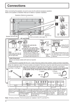 Page 8SERIAL PC    IN
AUDIO
SLOT1 SLOT3
PR/CR/R PB/CB/BY/GAUDIORLCOMPONENT/RGB IN
SLOT2
12
1
2
1
2
1
2
8
Note:
Make sure that the AC 
cord is locked on both the 
left and right sides.Push
until
the hook 
clicks.
2.Pull
off. Close
Open
1Plug the AC cord into the 
display unit.
    Plug the AC cord until it clicks.
2Fix the AC cord with the clamper 
which is attached to the unit.
For the TH-42PF11RK, TH-58PF11RK:Clampers are not installed to this 
unit. Ensure there is sufﬁ cient slack 
in the AC cord and ﬁ rmly...