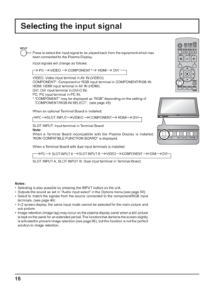 Page 16INPUT MENU  ENTER/ + /  VOL - / 
INPUT MENU ENTER/+/ VOL-/
16
Selecting the input signal
Notes:
•  Selecting is also possible by pressing the INPUT button on the unit.
•  Outputs the sound as set in “Audio input select” in the Options menu.(see page 60)
•  Select to match the signals from the source connected to the component/RGB input 
terminals. (see page 49)
•  In 2 screen display, the same input mode cannot be selected for the main picture and 
sub picture.
•  Image retention (image lag) may occur on...