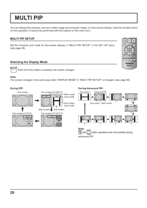 Page 2020
You can display two pictures, such as a video image and computer image, in a two-screen display. (Use the remote control 
for this operation. It cannot be performed with the buttons on the main unit.)
MULTI PIP SETUP
Set the functions and mode for two-screen display in “MULTI PIP SETUP” in the SET UP menu.
(see page 46)
Selecting the Display Mode
 
Each time this button is pressed, the screen changes.
 
Note:
The screen changes in the same way when “DISPLAY MODE” in “MULTI PIP SETUP” is changed. (see...