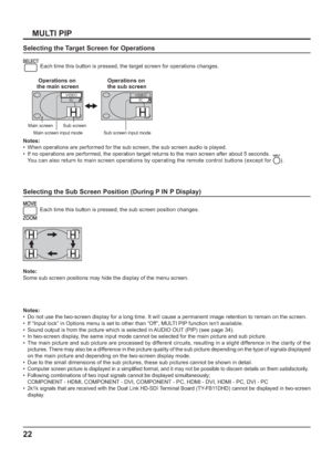 Page 2222
MULTI PIP
Selecting the Target Screen for Operations
 
Each time this button is pressed, the target screen for operations changes.
PCVIDEOPCVIDEO
Main screen Sub screen
Main screen input mode Sub screen input mode
Operations on 
the main screenOperations on 
the sub screen
Notes:
•  When operations are performed for the sub screen, the sub screen audio is played.
•  If no operations are performed, the operation target returns to the main screen after about 5 seconds. 
  You can also return to main...