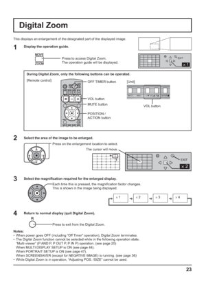Page 23INPUT MENU  ENTER/ +/  VOL -/ 
2 
EXIT 
2 
1 
EXIT 
s1 
 s2 
 s3 
 s4 
23
VOL button
Digital Zoom
This displays an enlargement of the designated part of the displayed image.
Select the area of the image to be enlarged.
Press on the enlargement location to select.
Return to normal display (quit Digital Zoom).
Press to exit from the Digital Zoom.
Notes:
•  When power goes OFF (including “Off Timer” operation), Digital Zoom terminates.
•  The Digital Zoom function cannot be selected while in the following...