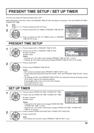 Page 3599:99MON
PRESENT  TIME SETUP
PRESENT  TIME OF DAY    MON  99:99
SET
PRESENT  TIME OF DAY DAY
0:00
0:00
SET UP TIMER 
POWER OFF FUNCTION  POWER ON FUNCTION 
OFF 
OFF  PRESENT  TIME OF DAY    99:99 
POWER OFF TIME POWER ON TIME
2/2 SET UP
MULTI DISPLAY SETUPMULTI PIP SETUPPORTRAIT SETUP
SET UP TIMER
NETWORK SETUP
PRESENT TIME SETUP
DISPLAY ORIENTATIONLANDSCAPE
35
PRESENT TIME SETUP / SET UP TIMER
PRESENT TIME SETUP
The timer can switch the Plasma Display ON or OFF.
Before attempting Timer Set, con rm the...