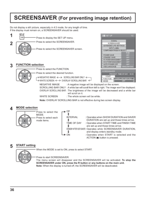 Page 361/2
SIGNAL
EXTENDED LIFE SETTINGS
INPUT LABEL
SET UP
OFF
STANDBY SAVE
OFF
PC POWER MANAGEMENTOFFDVI-D POWER MANAGEMENTOFF
AUTO POWER OFF
OFF
OSD LANGUAGEENGLISH (
US) COMPONENT/RGB-IN SELECT
RGB SCREENSAVER
POWER SAVE
SCREENSAVER 
START 
FUNCTION SCROLLING BAR ONLY
PRESENT  TIME OF DAY    99:99 
MODEOFF
36
Do not display a still picture, especially in 4:3 mode, for any length of time.
If the display must remain on, a SCREENSAVER should be used.
FUNCTION selection
2
3 1
4
Press to display the SET UP...