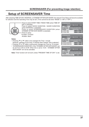 Page 37SCREENSAVER 
START 
FUNCTION 
MODE 
FINISH TIME  START TIME SCROLLING BAR ONLY
TIME OF DAY 
6:15 
12:30  PRESENT  TIME OF DAY    15:00
SCREENSAVER 
START 
FUNCTION 
MODE 
SAVER DURATION  SHOW DURATION SCROLLING BAR ONLY
INTERVAL 
12:00
3:00 PRESENT  TIME OF DAY    15:00
SCREENSAVER 
START 
FUNCTION 
MODE 
SCREENSAVER DURATION
SCROLLING BAR ONLYSTANDBY AFTER SCR SAVER6:15  PRESENT  TIME OF DAY    15:00
37
SCREENSAVER (For preventing image retention)
Setup of SCREENSAVER Time
After selecting TIME OF DAY,...