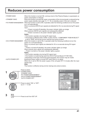 Page 411/2
SIGNAL
EXTENDED LIFE SETTINGS
INPUT LABEL
SET UP
OFF
STANDBY SAVE
OFF
PC POWER MANAGEMENTOFFDVI-D POWER MANAGEMENTOFF
AUTO POWER OFF
OFF
OSD LANGUAGEENGLISH (
US) COMPONENT/RGB-IN SELECT
RGB SCREENSAVER
POWER SAVE
41
Reduces power consumption
Press to select 
“POWER SAVE”
“STANDBY SAVE”
“PC POWER MANAGEMENT”
“DVI-D POWER MANAGEMENT”
“AUTO POWER OFF”.
Press to select “ON” or “OFF”.
On 
 Off
Press to exit from SET UP. • POWER SAVE:  When this function is turned ON, luminous level of the Plasma Display...