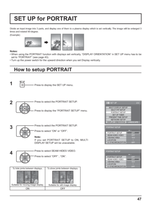 Page 4747
Divide an input image into 3 parts, and display one of them to a plasma display which is set vertically. The image will be enlarged 3 
times and rotated 90-degree.
SET UP for PORTRAIT
(Example)
Press to display the SET UP menu.
Press to select the PORTRAIT SETUP.
Press to display the “PORTRAIT SETUP” menu.
Press to select the PORTRAIT SETUP.
Press to select “ON” or “OFF”.
Note:
If you set PORTRAIT SETUP to ON, MULTI 
DISPLAY SETUP will be unavailable.
Press to select SEAM HIDES VIDEO.
Press to select...