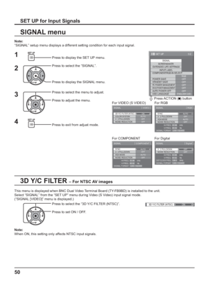 Page 501/2
SIGNAL
EXTENDED LIFE SETTINGS
INPUT LABEL
SET UP
OFF
STANDBY SAVE
OFF
PC POWER MANAGEMENTOFFDVI-D POWER MANAGEMENTOFF
AUTO POWER OFF
OFF
OSD LANGUAGEENGLISH (
US) COMPONENT/RGB-IN SELECT
RGB SCREENSAVER
POWER SAVE
3D Y/C FILTER (NTSC)
COLOR SYSTEM
SIGNAL
ON
AUTO
3 : 2 PULLDOWN
OFF
[ 
VIDEO ]
NOISE REDUCTION
OFF
3 : 2 PULLDOWN
SIGNAL
OFF
[ 
Digital ] 
NOISE REDUCTION
OFFH-FREQ.
V-FREQ.kHz
Hz 63.98
60.02
DOT CLOCK FREQ.MHz 108.0
SIGNAL FORMAT 1280×1024/60
SIGNAL [ 
COMPONENT ]
XGA MODE
AUTONOISE...