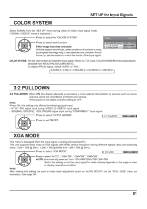 Page 513D Y/C FILTER (NTSC) 
COLOR SYSTEM 
SIGNAL 
ON 
AUTO 
3 : 2 PULLDOWN OFF 
[ 
VIDEO ] 
3 : 2 PULLDOWN OFF 
XGA MODE
AUTO
51
3:2 PULLDOWN
COLOR SYSTEM
Select SIGNAL from the “SET UP” menu during Video (S Video) input signal mode. 
(“SIGNAL [VIDEO]” menu is displayed.)
SET UP for Input Signals
Press to select the “COLOR SYSTEM” .
Press to select each function.
If the image becomes unstable:
With the system set on Auto, under conditions of low level or noisy 
input signals the image may in rare cases become...