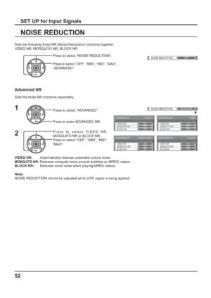 Page 52ADVANCED NR[ 
VIDEO ]
MOSQUITO NRVIDEO NR
BLOCK NROFF OFF
OFF
ADVANCED NR[ 
Digital ]
MOSQUITO NRVIDEO NR
BLOCK NROFF OFF
OFF
ADVANCED NR[ 
COMPONENT ]
MOSQUITO NRVIDEO NR
BLOCK NROFF OFF
OFF
ADVANCED NR[ 
RGB ]
MOSQUITO NRVIDEO NR
BLOCK NROFF OFF
OFF
()NOISE REDUCTION
OFF 
()NOISE REDUCTION
ADVANCED
52
VIDEO NR:        Automatically reduces unwanted picture noise.
MOSQUITO NR: Reduces mosquito noise around subtitles on MPEG videos.
BLOCK NR:      Reduces block noise when playing MPEG videos.
Note:...