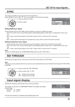 Page 53SYNC
SIGNAL[ 
RGB ]
3 : 2 PULLDOWN
XGA MODEAUTO
OFF
AUTO
H-FREQ.
V-FREQ.kHz
Hz 63.98
60.02
SIGNAL FORMAT 1280×1024/60
V-FREQ. Hz60.02DOT CLOCK FREQ.MHz 108.0
SIGNAL FORMAT 1280×1024/60
3 : 2 PULLDOWN
SIGNAL
OFFSDI THROUGH
OFF
[ 
Digital ] 
NOISE REDUCTION
OFF
53
SET UP for Input Signals
This function operates only during input from PC IN terminal.
Select SIGNAL from the “SET UP” menu during RGB or Component input signal.
SYNC
Displays the frequency and the type of the current input signal.
This display...