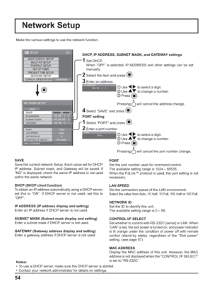 Page 54MULTI DISPLAY SETUP
SET UP TIMER
PRESENT TIME SETUP
NETWORK SETUP
DISPLAY ORIENTATION
Landscape MULTI PIP SETUP
PORTRAIT SETUP
2/2 SETUP
--:--:--:--:--:--
DHCP
NETWORK SETUP
SAVE
0
192.168.    0.    8
255.255.255.    0
192.168.    0.    1
1024
Auto
RS-232COff
SUBNET MASK
LAN SPEED GATEWAY IP ADDRESS
PORT
CONTROL I/F SELECT NETWORK ID
MAC ADDRESS
Network Setup
Make the various settings to use the network function.
  
DHCP, IP ADDRESS, SUBNET MASK, and GATEWAY settings
1 Set DHCP.
     When “OFF” is...