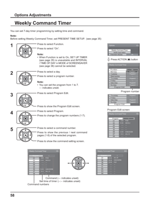 Page 58Weekly Command Timer 
20:00 
20:30 57 
58 
8/8 
 
22:00 59 --:-- 60 --:-- 
--:-- 61 --:-- 62 --:-- AVL:00 
DAM:NORM 
POF 
--- 
--- 
---  --- 
--- 63 64 
1Program
Weekly Command Timer 
8:00 
10:30 02 01
1/8 
 
--:-- 03--:-- 04--:-- 
--:-- 0512:00 069:12 PON
IMS:SL1 
--- 
--- 
--- 
---  DAM:ZOOM 
AVL:10 0708
1Program
58
Options Adjustments
Weekly Command Timer
You can set 7-day timer programming by setting time and command.
Note: 
Before setting Weekly Command Timer, set PRESENT TIME SETUP.  (see page 35)...